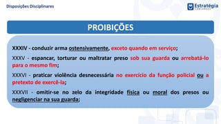 PROIBIÇÕES
XXXIV - conduzir arma ostensivamente, exceto quando em serviço;
XXXV - espancar, torturar ou maltratar preso sob sua guarda ou arrebatá-lo
para o mesmo fim;
XXXVI - praticar violência desnecessária no exercício da função policial ou a
pretexto de exercê-la;
XXXVII - omitir-se no zelo da integridade física ou moral dos presos ou
negligenciar na sua guarda;
 