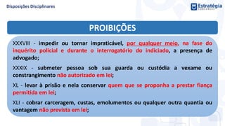 PROIBIÇÕES
XXXVIII - impedir ou tornar impraticável, por qualquer meio, na fase do
inquérito policial e durante o interrogatório do indiciado, a presença de
advogado;
XXXIX - submeter pessoa sob sua guarda ou custódia a vexame ou
constrangimento não autorizado em lei;
XL - levar à prisão e nela conservar quem que se proponha a prestar fiança
permitida em lei;
XLI - cobrar carceragem, custas, emolumentos ou qualquer outra quantia ou
vantagem não prevista em lei;
 