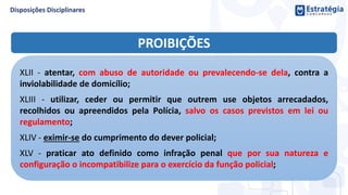 PROIBIÇÕES
XLII - atentar, com abuso de autoridade ou prevalecendo-se dela, contra a
inviolabilidade de domicílio;
XLIII - utilizar, ceder ou permitir que outrem use objetos arrecadados,
recolhidos ou apreendidos pela Polícia, salvo os casos previstos em lei ou
regulamento;
XLIV - eximir-se do cumprimento do dever policial;
XLV - praticar ato definido como infração penal que por sua natureza e
configuração o incompatibilize para o exercício da função policial;
 