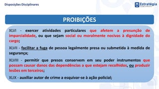 PROIBIÇÕES
XLVI - exercer atividades particulares que afetem a presunção de
imparcialidade, ou que sejam social ou moralmente nocivas à dignidade do
cargo;
XLVII - facilitar a fuga de pessoa legalmente presa ou submetida à medida de
segurança;
XLVIII - permitir que presos conservem em seu poder instrumentos que
possam causar danos das dependências a que estejam recolhidos, ou produzir
lesões em terceiros;
XLIX - auxiliar autor de crime a esquivar-se à ação policial;
 