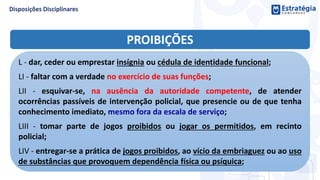 PROIBIÇÕES
L - dar, ceder ou emprestar insígnia ou cédula de identidade funcional;
LI - faltar com a verdade no exercício de suas funções;
LII - esquivar-se, na ausência da autoridade competente, de atender
ocorrências passíveis de intervenção policial, que presencie ou de que tenha
conhecimento imediato, mesmo fora da escala de serviço;
LIII - tomar parte de jogos proibidos ou jogar os permitidos, em recinto
policial;
LIV - entregar-se a prática de jogos proibidos, ao vício da embriaguez ou ao uso
de substâncias que provoquem dependência física ou psíquica;
 