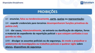 PROIBIÇÕES
LV - enunciar, falsa ou tendenciosamente, parte, queixa ou representação;
LVI - expedir credenciais para terceiros desempenharem funções privativas da
polícia civil;
LVII - dar causa, intencionalmente, ao extravio ou danificação de objetos, livros
e material de expediente da repartição policial e que estejam confiados à sua
guarda ou não;
LVIII - divulgar os assuntos policiais ou de segurança, de modo a prejudicar o
andamento de investigações ou trabalhos policiais e quebrar sigilo sobre
planos, dispositivos de segurança.
 