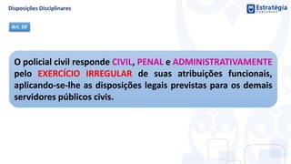 O policial civil responde CIVIL, PENAL e ADMINISTRATIVAMENTE
pelo EXERCÍCIO IRREGULAR de suas atribuições funcionais,
aplicando-se-lhe as disposições legais previstas para os demais
servidores públicos civis.
Art. 59
 