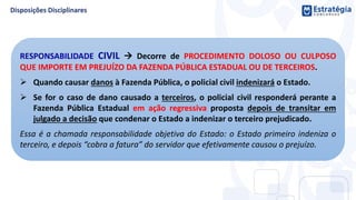 RESPONSABILIDADE CIVIL  Decorre de PROCEDIMENTO DOLOSO OU CULPOSO
QUE IMPORTE EM PREJUÍZO DA FAZENDA PÚBLICA ESTADUAL OU DE TERCEIROS.
 Quando causar danos à Fazenda Pública, o policial civil indenizará o Estado.
 Se for o caso de dano causado a terceiros, o policial civil responderá perante a
Fazenda Pública Estadual em ação regressiva proposta depois de transitar em
julgado a decisão que condenar o Estado a indenizar o terceiro prejudicado.
Essa é a chamada responsabilidade objetiva do Estado: o Estado primeiro indeniza o
terceiro, e depois “cobra a fatura” do servidor que efetivamente causou o prejuízo.
 