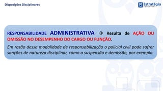 RESPONSABILIDADE ADMINISTRATIVA  Resulta de AÇÃO OU
OMISSÃO NO DESEMPENHO DO CARGO OU FUNÇÃO.
Em razão dessa modalidade de responsabilização o policial civil pode sofrer
sanções de natureza disciplinar, como a suspensão e demissão, por exemplo.
 