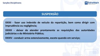 SUSPENSÃO
XXXII - fazer uso indevido de veículo da repartição, bem como dirigir com
imprudência ou negligência;
XXXIII - deixar de atender prontamente as requisições das autoridades
judiciárias e do Ministério Público;
XXXIV - conduzir arma ostensivamente, exceto quando em serviço;
 