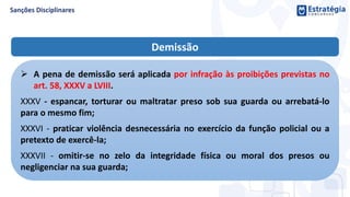 Demissão
 A pena de demissão será aplicada por infração às proibições previstas no
art. 58, XXXV a LVIII.
XXXV - espancar, torturar ou maltratar preso sob sua guarda ou arrebatá-lo
para o mesmo fim;
XXXVI - praticar violência desnecessária no exercício da função policial ou a
pretexto de exercê-la;
XXXVII - omitir-se no zelo da integridade física ou moral dos presos ou
negligenciar na sua guarda;
 