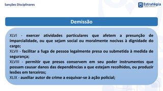 Demissão
XLVI - exercer atividades particulares que afetem a presunção de
imparcialidade, ou que sejam social ou moralmente nocivas à dignidade do
cargo;
XLVII - facilitar a fuga de pessoa legalmente presa ou submetida à medida de
segurança;
XLVIII - permitir que presos conservem em seu poder instrumentos que
possam causar danos das dependências a que estejam recolhidos, ou produzir
lesões em terceiros;
XLIX - auxiliar autor de crime a esquivar-se à ação policial;
 