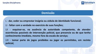 Demissão
L - dar, ceder ou emprestar insígnia ou cédula de identidade funcional;
LI - faltar com a verdade no exercício de suas funções;
LII - esquivar-se, na ausência da autoridade competente, de atender
ocorrências passíveis de intervenção policial, que presencie ou de que tenha
conhecimento imediato, mesmo fora da escala de serviço;
LIII - tomar parte de jogos proibidos ou jogar os permitidos, em recinto
policial;
 
