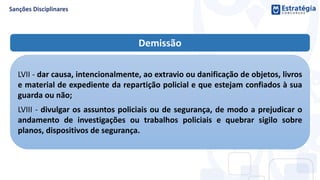 Demissão
LVII - dar causa, intencionalmente, ao extravio ou danificação de objetos, livros
e material de expediente da repartição policial e que estejam confiados à sua
guarda ou não;
LVIII - divulgar os assuntos policiais ou de segurança, de modo a prejudicar o
andamento de investigações ou trabalhos policiais e quebrar sigilo sobre
planos, dispositivos de segurança.
 