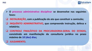  O processo administrativo disciplinar se desenvolve nas seguintes
fases:
 INSTAURAÇÃO, com a publicação do ato que constituir a comissão;
 INQUÉRITO ADMINISTRATIVO, que compreende instrução, defesa e
relatório;
 CONTROLE FINALÍSTICO DA PROCURADORIA-GERAL DO ESTADO,
consistindo em manifestação da consultoria jurídica no prazo
máximo de 10 (dez) dias;
 JULGAMENTO.
 