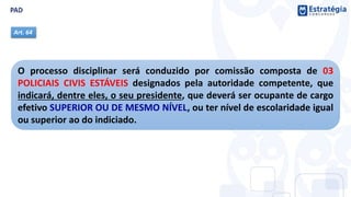 O processo disciplinar será conduzido por comissão composta de 03
POLICIAIS CIVIS ESTÁVEIS designados pela autoridade competente, que
indicará, dentre eles, o seu presidente, que deverá ser ocupante de cargo
efetivo SUPERIOR OU DE MESMO NÍVEL, ou ter nível de escolaridade igual
ou superior ao do indiciado.
Art. 64
 