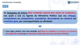 Os Delegados de Polícia NÃO PODERÃO SERVIR NAS SEDES DE COMARCA,
nas quais o Juiz ou Agente do Ministério Público seja seu cônjuge,
companheiro ou companheira, ascendente, descendente ou colateral até
o terceiro grau, por consanguinidade ou afinidade.
Art. 69
 Essa regra, porém, tem uma exceção, aplicável às unidades ou serviços na Comarca
da Capital do estado ou em Comarcas onde haja mais de uma Vara Criminal.
 