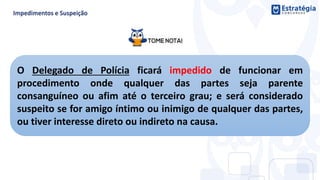O Delegado de Polícia ficará impedido de funcionar em
procedimento onde qualquer das partes seja parente
consanguíneo ou afim até o terceiro grau; e será considerado
suspeito se for amigo íntimo ou inimigo de qualquer das partes,
ou tiver interesse direto ou indireto na causa.
 