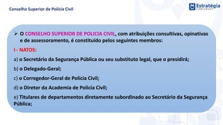  O CONSELHO SUPERIOR DE POLICIA CIVIL, com atribuições consultivas, opinativas
e de assessoramento, é constituído pelos seguintes membros:
I - NATOS:
a) o Secretário da Segurança Pública ou seu substituto legal, que o presidirá;
b) o Delegado-Geral;
c) o Corregedor-Geral de Polícia Civil;
d) o Diretor da Academia de Policia Civil;
e) Titulares de departamentos diretamente subordinado ao Secretário da Segurança
Pública;
 