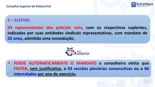 II – ELEITOS:
04 representantes dos policiais civis, com os respectivos suplentes,
indicados por suas entidades sindicais representativas, com mandato de
02 anos, admitida uma recondução.
 PERDE AUTOMATICAMENTE O MANDATO o conselheiro eleito que
FALTAR, sem justificativa, a 03 sessões plenárias consecutivas ou a 06
intercaladas por ano de exercício.
 