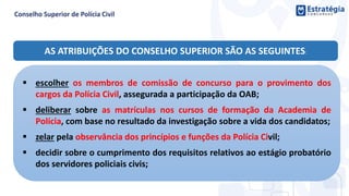AS ATRIBUIÇÕES DO CONSELHO SUPERIOR SÃO AS SEGUINTES:
 escolher os membros de comissão de concurso para o provimento dos
cargos da Polícia Civil, assegurada a participação da OAB;
 deliberar sobre as matrículas nos cursos de formação da Academia de
Polícia, com base no resultado da investigação sobre a vida dos candidatos;
 zelar pela observância dos princípios e funções da Polícia Civil;
 decidir sobre o cumprimento dos requisitos relativos ao estágio probatório
dos servidores policiais civis;
 
