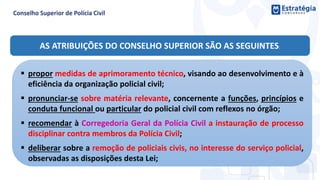 AS ATRIBUIÇÕES DO CONSELHO SUPERIOR SÃO AS SEGUINTES:
 propor medidas de aprimoramento técnico, visando ao desenvolvimento e à
eficiência da organização policial civil;
 pronunciar-se sobre matéria relevante, concernente a funções, princípios e
conduta funcional ou particular do policial civil com reflexos no órgão;
 recomendar à Corregedoria Geral da Polícia Civil a instauração de processo
disciplinar contra membros da Polícia Civil;
 deliberar sobre a remoção de policiais civis, no interesse do serviço policial,
observadas as disposições desta Lei;
 