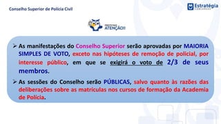  As manifestações do Conselho Superior serão aprovadas por MAIORIA
SIMPLES DE VOTO, exceto nas hipóteses de remoção de policial, por
interesse público, em que se exigirá o voto de 2/3 de seus
membros.
 As sessões do Conselho serão PÚBLICAS, salvo quanto às razões das
deliberações sobre as matrículas nos cursos de formação da Academia
de Polícia.
 