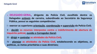  DELEGADO-GERAL, dirigente da Polícia Civil, escolhido dentre os
Delegados estáveis de carreira, subordinado ao Secretário da Segurança
Pública, possui as seguintes competências:
I - exercer as superiores orientação, coordenação e supervisão da Polícia Civil;
II - decidir os recursos interpostos contra o indeferimento de abertura de
inquérito policial, ouvido o Corregedor-Geral;
III - dirigir e controlar as atividades da Polícia Civil;
IV - planejar as atividades da Polícia Civil, estabelecendo os objetivos, as
políticas, as metas prioritárias e suas diretrizes;
 