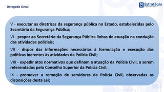 V - executar as diretrizes da segurança pública no Estado, estabelecidas pelo
Secretário da Segurança Pública;
VI - propor ao Secretário da Segurança Pública linhas de atuação na condução
das atividades policiais;
VII - dispor das informações necessárias à formulação e execução das
políticas inerentes às atividades da Polícia Civil;
VIII - expedir atos normativos que definam a atuação da Polícia Civil, a serem
referendados pelo Conselho Superior da Polícia Civil;
IX - promover a remoção de servidores da Polícia Civil, observadas as
disposições desta Lei;
 