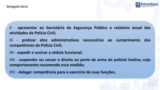 X - apresentar ao Secretário da Segurança Pública o relatório anual das
atividades da Polícia Civil;
XI - praticar atos administrativos necessários ao cumprimento das
competências da Polícia Civil;
XII - expedir e assinar a cédula funcional;
XIII - suspender ou cassar o direito ao porte de arma do policial inativo, cujo
comportamento recomende essa medida;
XIV - delegar competência para o exercício de suas funções.
 