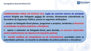 CORREGEDORIA GERAL DA POLÍCIA CIvil, órgão de controle interno da atividade
policial dirigido por Delegado estável de carreira, diretamente subordinada ao
Secretário da Segurança Pública, possui as seguintes atribuições:
I - propor ao Delegado-Geral planos, programas e projetos, tendentes a dinamizar
as atividades de polícia judiciária e disciplinar;
II - opinar e submeter ao Delegado-Geral, para decisão, os recursos impetrados
contra indeferimento de abertura de inquérito policial;
III - decidir conflitos de competência ou de entendimento suscitados entre as
autoridades policiais, no tocante às atividades de polícia judiciária e disciplinar;
 