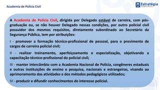 A Academia de Polícia Civil, dirigida por Delegado estável de carreira, com pós-
graduação ou, se não houver Delegado nessas condições, por outro policial civil
possuidor dos mesmos requisitos, diretamente subordinado ao Secretário da
Segurança Pública, tem por atribuições:
I - promover a formação técnico-profissional de pessoal, para o provimento de
cargos de carreira policial civil;
II - realizar treinamento, aperfeiçoamento e especialização, objetivando a
capacitação técnico-profissional do policial civil;
III - manter intercâmbio com a Academia Nacional de Polícia, congêneres estaduais
e outras instituições de ensino e pesquisa, nacionais e estrangeiras, visando ao
aprimoramento das atividades e dos métodos pedagógicos utilizados;
IV - produzir e difundir conhecimentos de interesse policial.
 