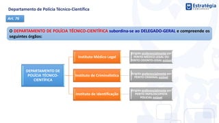 DEPARTAMENTO DE
POLÍCIA TÉCNICO-
CIENTÍFICA
Instituto Médico Legal
dirigido preferencialmente por
PERITO MÉDICO LEGAL OU
PERITO ODONTO-LEGAL estável
Instituto de Criminalística dirigido preferencialmente por
PERITO CRIMINAL estável
Instituto de Identificação
dirigido preferencialmente por
PERITO PAPILOSCOPISTA
POLICIAL estável
O DEPARTAMENTO DE POLÍCIA TÉCNICO-CIENTÍFICA subordina-se ao DELEGADO-GERAL e compreende os
seguintes órgãos:
Art. 76
 