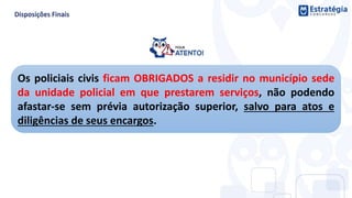 Os policiais civis ficam OBRIGADOS a residir no município sede
da unidade policial em que prestarem serviços, não podendo
afastar-se sem prévia autorização superior, salvo para atos e
diligências de seus encargos.
 