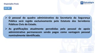  O pessoal do quadro administrativo da Secretaria da Segurança
Pública será regido exclusivamente pelo Estatuto dos Servidores
Públicos Civis do Estado.
 As gratificações atualmente percebidas pelo pessoal de apoio
administrativo permanecem sendo pagas como vantagem pessoal
nominalmente identificada.
Art. 80
 