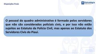 O pessoal do quadro administrativo é formado pelos servidores
que não são considerados policiais civis, e por isso não estão
sujeitos ao Estatuto da Polícia Civil, mas apenas ao Estatuto dos
Servidores Civis do Piauí.
 