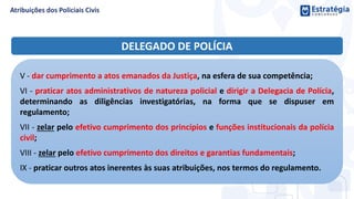 DELEGADO DE POLÍCIA
V - dar cumprimento a atos emanados da Justiça, na esfera de sua competência;
VI - praticar atos administrativos de natureza policial e dirigir a Delegacia de Polícia,
determinando as diligências investigatórias, na forma que se dispuser em
regulamento;
VII - zelar pelo efetivo cumprimento dos princípios e funções institucionais da polícia
civil;
VIII - zelar pelo efetivo cumprimento dos direitos e garantias fundamentais;
IX - praticar outros atos inerentes às suas atribuições, nos termos do regulamento.
 
