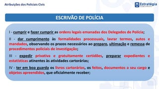 ESCRIVÃO DE POLÍCIA
I - cumprir e fazer cumprir as ordens legais emanadas dos Delegados de Polícia;
II - dar cumprimento às formalidades processuais, lavrar termos, autos e
mandados, observando os prazos necessários ao preparo, ultimação e remessa de
procedimentos policiais de investigação;
III - expedir privativa e gratuitamente certidões, preparar expedientes e
estatísticas atinentes às atividades cartorárias;
IV - ter em boa guarda os livros cartorários, os feitos, documentos a seu cargo e
objetos apreendidos, que oficialmente receber;
 