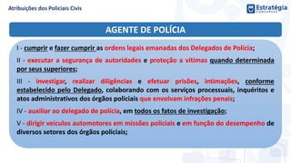 AGENTE DE POLÍCIA
I - cumprir e fazer cumprir as ordens legais emanadas dos Delegados de Polícia;
II - executar a segurança de autoridades e proteção a vítimas quando determinada
por seus superiores;
III - investigar, realizar diligências e efetuar prisões, intimações, conforme
estabelecido pelo Delegado, colaborando com os serviços processuais, inquéritos e
atos administrativos dos órgãos policiais que envolvam infrações penais;
IV - auxiliar ao delegado de polícia, em todos os fatos de investigação;
V - dirigir veículos automotores em missões policiais e em função do desempenho de
diversos setores dos órgãos policiais;
 