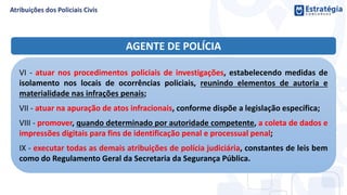 AGENTE DE POLÍCIA
VI - atuar nos procedimentos policiais de investigações, estabelecendo medidas de
isolamento nos locais de ocorrências policiais, reunindo elementos de autoria e
materialidade nas infrações penais;
VII - atuar na apuração de atos infracionais, conforme dispõe a legislação específica;
VIII - promover, quando determinado por autoridade competente, a coleta de dados e
impressões digitais para fins de identificação penal e processual penal;
IX - executar todas as demais atribuições de polícia judiciária, constantes de leis bem
como do Regulamento Geral da Secretaria da Segurança Pública.
 