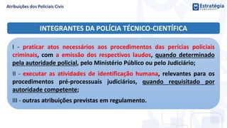 INTEGRANTES DA POLÍCIA TÉCNICO-CIENTÍFICA
I - praticar atos necessários aos procedimentos das perícias policiais
criminais, com a emissão dos respectivos laudos, quando determinado
pela autoridade policial, pelo Ministério Público ou pelo Judiciário;
II - executar as atividades de identificação humana, relevantes para os
procedimentos pré-processuais judiciários, quando requisitado por
autoridade competente;
III - outras atribuições previstas em regulamento.
 
