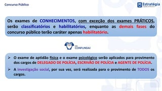 Os exames de CONHECIMENTOS, com exceção dos exames PRÁTICOS,
serão classificatórios e habilitatórios, enquanto as demais fases do
concurso público terão caráter apenas habilitatório.
 O exame de aptidão física e o exame psicológico serão aplicados para provimento
dos cargos de DELEGADO DE POLÍCIA, ESCRIVÃO DE POLÍCIA e AGENTE DE POLÍCIA.
 A investigação social, por sua vez, será realizada para o provimento de TODOS os
cargos.
 
