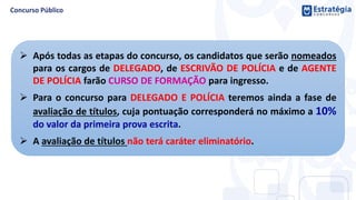 Após todas as etapas do concurso, os candidatos que serão nomeados
para os cargos de DELEGADO, de ESCRIVÃO DE POLÍCIA e de AGENTE
DE POLÍCIA farão CURSO DE FORMAÇÃO para ingresso.
 Para o concurso para DELEGADO E POLÍCIA teremos ainda a fase de
avaliação de títulos, cuja pontuação corresponderá no máximo a 10%
do valor da primeira prova escrita.
 A avaliação de títulos não terá caráter eliminatório.
 