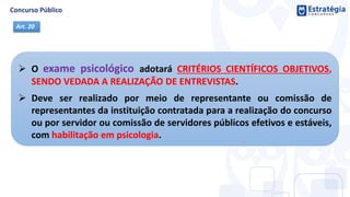  O exame psicológico adotará CRITÉRIOS CIENTÍFICOS OBJETIVOS,
SENDO VEDADA A REALIZAÇÃO DE ENTREVISTAS.
 Deve ser realizado por meio de representante ou comissão de
representantes da instituição contratada para a realização do concurso
ou por servidor ou comissão de servidores públicos efetivos e estáveis,
com habilitação em psicologia.
Art. 20
 