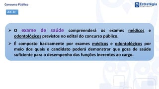  O exame de saúde compreenderá os exames médicos e
odontológicos previstos no edital do concurso público.
 É composto basicamente por exames médicos e odontológicos por
meio dos quais o candidato poderá demonstrar que goza de saúde
suficiente para o desempenho das funções inerentes ao cargo.
Art. 21
 