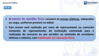  O exame de aptidão física constará de provas atléticas, adequadas
ao cargo, conforme previsto no edital.
 Este exame será realizado por meio de representante ou comissão
composta de representantes da instituição contratada para a
realização do concurso ou por servidor ou comissão de servidores
efetivos e estáveis, com habilitação em educação física.
Art. 22
 