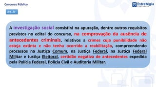 A investigação social consistirá na apuração, dentre outros requisitos
previstos no edital do concurso, na comprovação da ausência de
antecedentes criminais, relativos a crimes cuja punibilidade não
esteja extinta e não tenha ocorrido a reabilitação, compreendendo
processos na Justiça Comum, na Justiça Federal, na Justiça Federal
Militar e Justiça Eleitoral, certidão negativa de antecedentes expedida
pela Polícia Federal, Polícia Civil e Auditoria Militar.
Art. 23
 