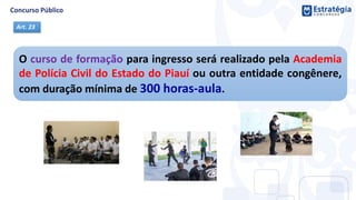 O curso de formação para ingresso será realizado pela Academia
de Polícia Civil do Estado do Piauí ou outra entidade congênere,
com duração mínima de 300 horas-aula.
Art. 23
 