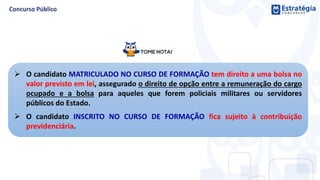  O candidato MATRICULADO NO CURSO DE FORMAÇÃO tem direito a uma bolsa no
valor previsto em lei, assegurado o direito de opção entre a remuneração do cargo
ocupado e a bolsa para aqueles que forem policiais militares ou servidores
públicos do Estado.
 O candidato INSCRITO NO CURSO DE FORMAÇÃO fica sujeito à contribuição
previdenciária.
 