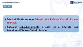 Esta Lei dispõe sobre o Estatuto dos Policiais Civis do Estado
do Piauí.
Aplica-se subsidiariamente a esta Lei o Estatuto dos
Servidores Públicos Civis do Estado.
Art. 1° e 2°
 