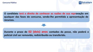 O candidato terá o direito de conhecer as razões de sua reprovação em
qualquer das fases do concurso, sendo-lhe permitida a apresentação de
recursos.
Durante o prazo de 02 (dois) anos contados da posse, não poderá o
policial civil ser removido, redistribuído ou transferido.
 
