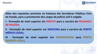 Além dos requisitos previstos no Estatuto dos Servidores Públicos Civis
do Estado, para o provimento dos cargos da polícia civil é exigida:
I - formação de nível superior em DIREITO para a carreira de DELEGADO
DE POLÍCIA;
II - formação de nível superior em MEDICINA para a carreira de PERITO
MÉDICO-LEGAL;
III - formação de nível superior em ODONTOLOGIA para PERITO
ODONTO-LEGAL;
 