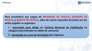 Para investidura nos cargos de DELEGADO DE POLÍCIA, ESCRIVÃO DE
POLÍCIA e AGENTE DE POLÍCIA, além de outros requisitos previstos em lei,
serão exigidos os seguintes:
I - permissão para dirigir ou Carteira Nacional de Habilitação na
categoria discriminada no edital do concurso;
II - aprovação no curso de formação para ingresso.
 