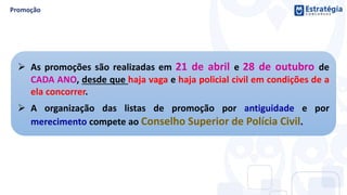  As promoções são realizadas em 21 de abril e 28 de outubro de
CADA ANO, desde que haja vaga e haja policial civil em condições de a
ela concorrer.
 A organização das listas de promoção por antiguidade e por
merecimento compete ao Conselho Superior de Polícia Civil.
 